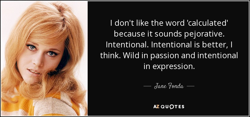 I don't like the word 'calculated' because it sounds pejorative. Intentional. Intentional is better, I think. Wild in passion and intentional in expression. - Jane Fonda