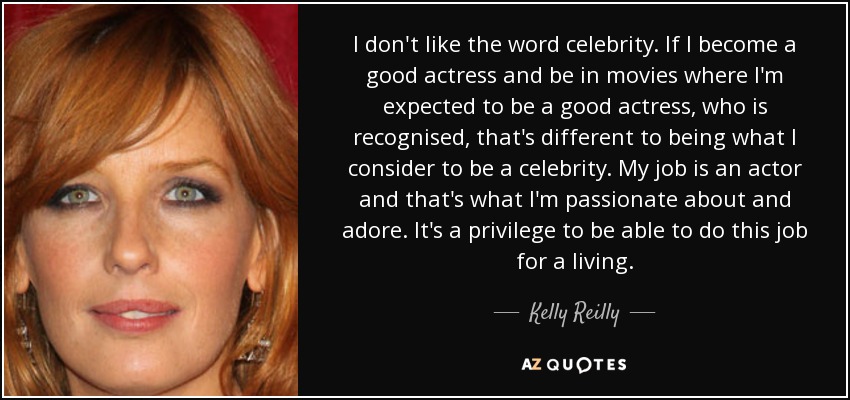 I don't like the word celebrity. If I become a good actress and be in movies where I'm expected to be a good actress, who is recognised, that's different to being what I consider to be a celebrity. My job is an actor and that's what I'm passionate about and adore. It's a privilege to be able to do this job for a living. - Kelly Reilly