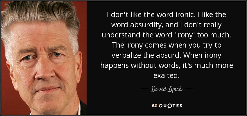 I don't like the word ironic. I like the word absurdity, and I don't really understand the word 'irony' too much. The irony comes when you try to verbalize the absurd. When irony happens without words, it's much more exalted. - David Lynch