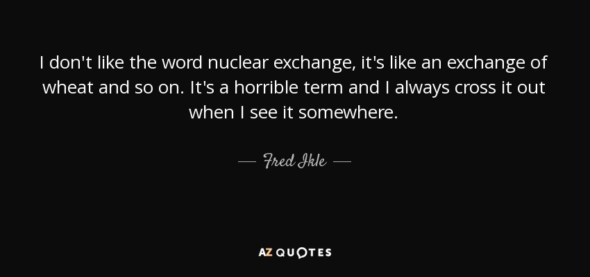 I don't like the word nuclear exchange, it's like an exchange of wheat and so on. It's a horrible term and I always cross it out when I see it somewhere. - Fred Ikle