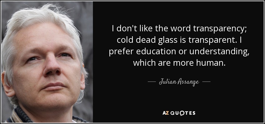 I don't like the word transparency; cold dead glass is transparent. I prefer education or understanding, which are more human. - Julian Assange
