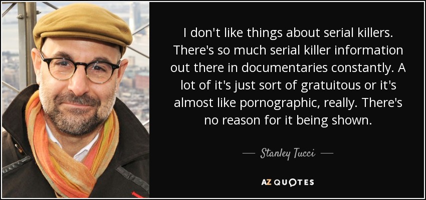I don't like things about serial killers. There's so much serial killer information out there in documentaries constantly. A lot of it's just sort of gratuitous or it's almost like pornographic, really. There's no reason for it being shown. - Stanley Tucci