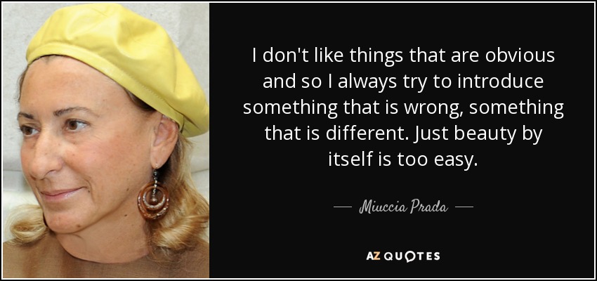 I don't like things that are obvious and so I always try to introduce something that is wrong, something that is different. Just beauty by itself is too easy. - Miuccia Prada