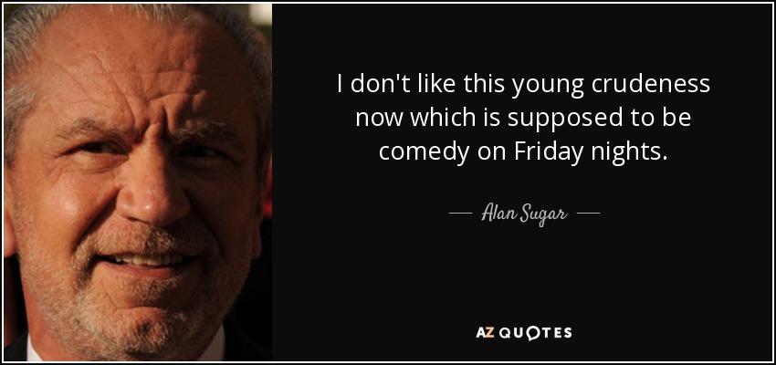 I don't like this young crudeness now which is supposed to be comedy on Friday nights. - Alan Sugar