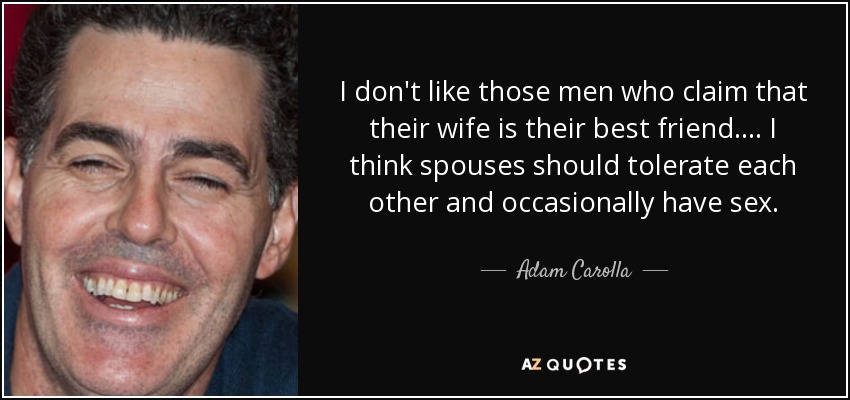 I don't like those men who claim that their wife is their best friend. . . . I think spouses should tolerate each other and occasionally have sex. - Adam Carolla
