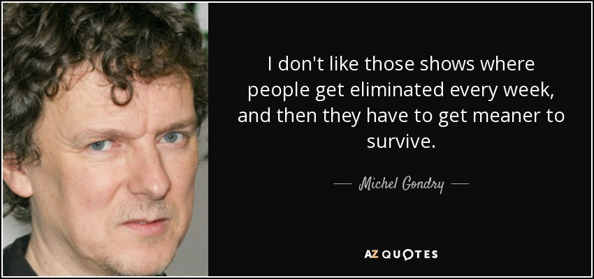 I don't like those shows where people get eliminated every week, and then they have to get meaner to survive. - Michel Gondry