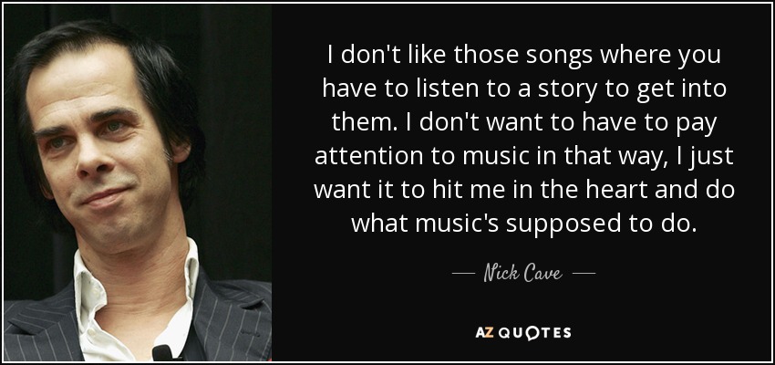 I don't like those songs where you have to listen to a story to get into them. I don't want to have to pay attention to music in that way, I just want it to hit me in the heart and do what music's supposed to do. - Nick Cave