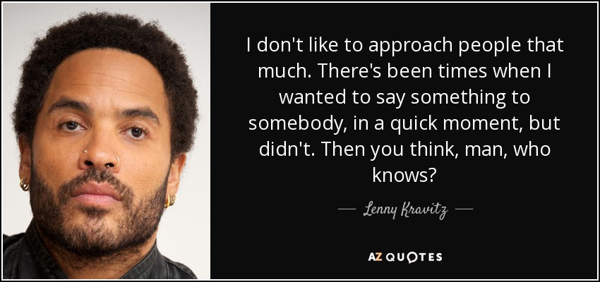 I don't like to approach people that much. There's been times when I wanted to say something to somebody, in a quick moment, but didn't. Then you think, man, who knows? - Lenny Kravitz