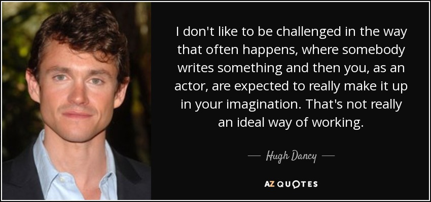 I don't like to be challenged in the way that often happens, where somebody writes something and then you, as an actor, are expected to really make it up in your imagination. That's not really an ideal way of working. - Hugh Dancy