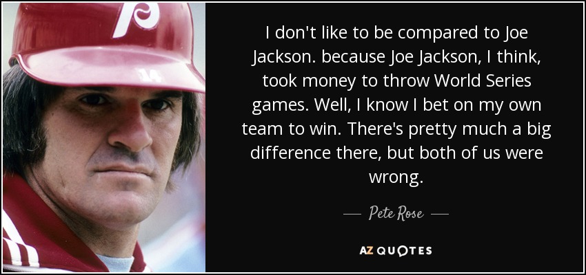 I don't like to be compared to Joe Jackson. because Joe Jackson, I think, took money to throw World Series games. Well, I know I bet on my own team to win. There's pretty much a big difference there, but both of us were wrong. - Pete Rose