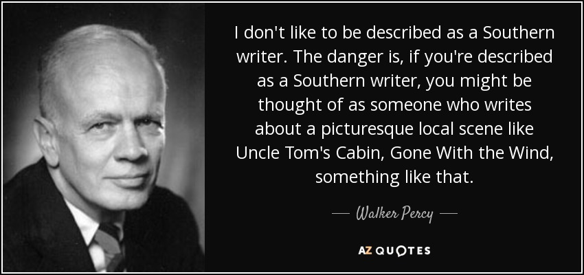 I don't like to be described as a Southern writer. The danger is, if you're described as a Southern writer, you might be thought of as someone who writes about a picturesque local scene like Uncle Tom's Cabin, Gone With the Wind, something like that. - Walker Percy
