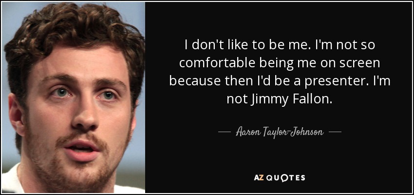 I don't like to be me. I'm not so comfortable being me on screen because then I'd be a presenter. I'm not Jimmy Fallon. - Aaron Taylor-Johnson