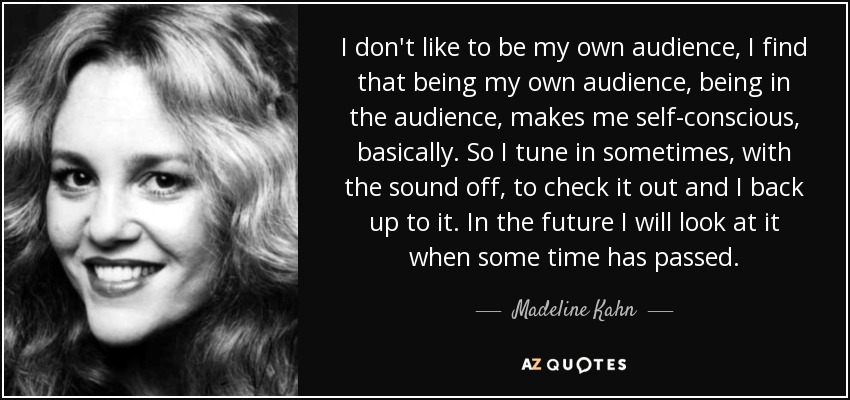 I don't like to be my own audience, I find that being my own audience, being in the audience, makes me self-conscious, basically. So I tune in sometimes, with the sound off, to check it out and I back up to it. In the future I will look at it when some time has passed. - Madeline Kahn