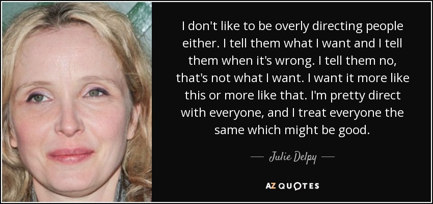 I don't like to be overly directing people either. I tell them what I want and I tell them when it's wrong. I tell them no, that's not what I want. I want it more like this or more like that. I'm pretty direct with everyone, and I treat everyone the same which might be good. - Julie Delpy
