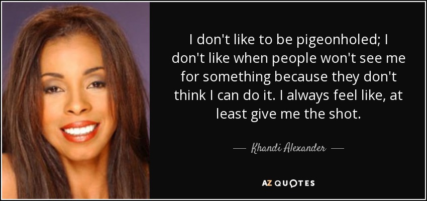 I don't like to be pigeonholed; I don't like when people won't see me for something because they don't think I can do it. I always feel like, at least give me the shot. - Khandi Alexander