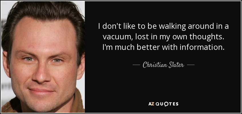 I don't like to be walking around in a vacuum, lost in my own thoughts. I'm much better with information. - Christian Slater