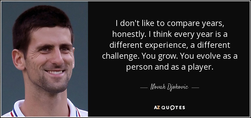 I don't like to compare years, honestly. I think every year is a different experience, a different challenge. You grow. You evolve as a person and as a player. - Novak Djokovic