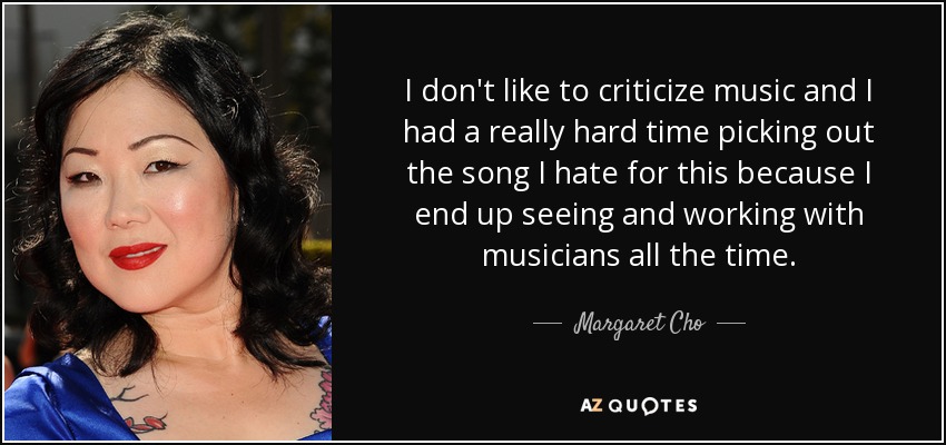 I don't like to criticize music and I had a really hard time picking out the song I hate for this because I end up seeing and working with musicians all the time. - Margaret Cho