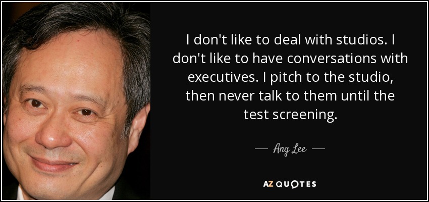 I don't like to deal with studios. I don't like to have conversations with executives. I pitch to the studio, then never talk to them until the test screening. - Ang Lee