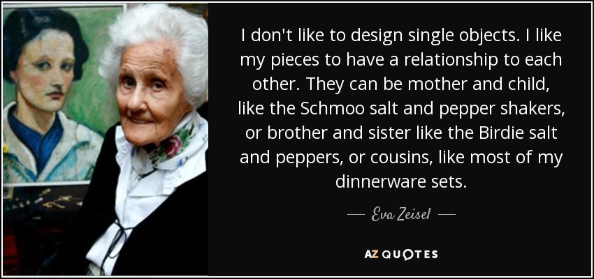 I don't like to design single objects. I like my pieces to have a relationship to each other. They can be mother and child, like the Schmoo salt and pepper shakers, or brother and sister like the Birdie salt and peppers, or cousins, like most of my dinnerware sets. - Eva Zeisel