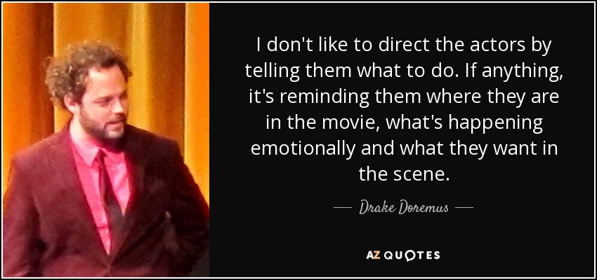 I don't like to direct the actors by telling them what to do. If anything, it's reminding them where they are in the movie, what's happening emotionally and what they want in the scene. - Drake Doremus