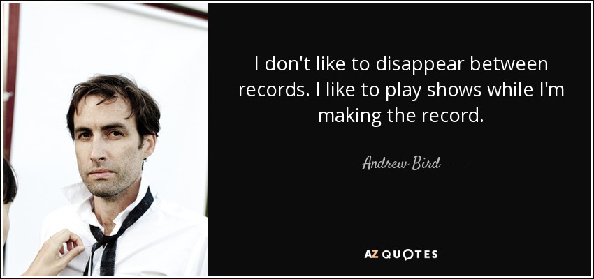 I don't like to disappear between records. I like to play shows while I'm making the record. - Andrew Bird
