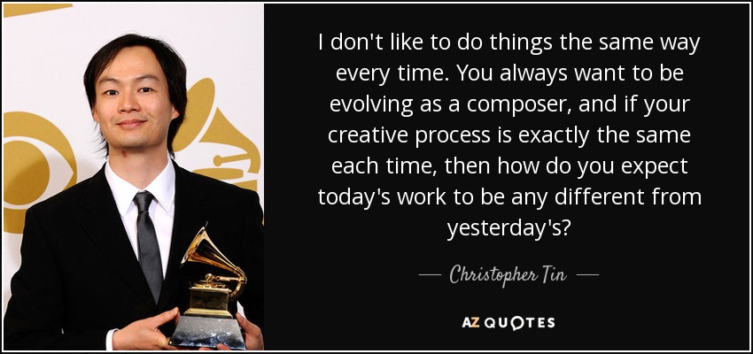 I don't like to do things the same way every time. You always want to be evolving as a composer, and if your creative process is exactly the same each time, then how do you expect today's work to be any different from yesterday's? - Christopher Tin