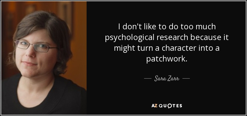 I don't like to do too much psychological research because it might turn a character into a patchwork. - Sara Zarr
