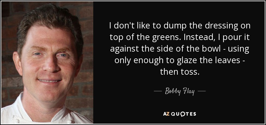 I don't like to dump the dressing on top of the greens. Instead, I pour it against the side of the bowl - using only enough to glaze the leaves - then toss. - Bobby Flay