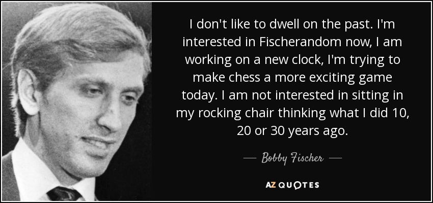 I don't like to dwell on the past. I'm interested in Fischerandom now, I am working on a new clock, I'm trying to make chess a more exciting game today. I am not interested in sitting in my rocking chair thinking what I did 10, 20 or 30 years ago. - Bobby Fischer