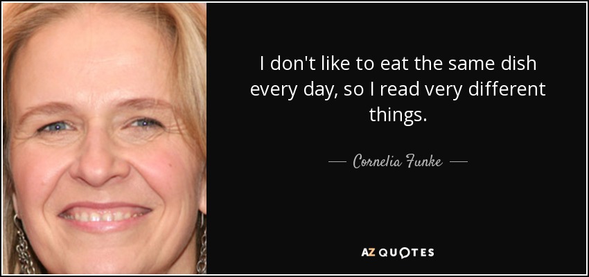 I don't like to eat the same dish every day, so I read very different things. - Cornelia Funke