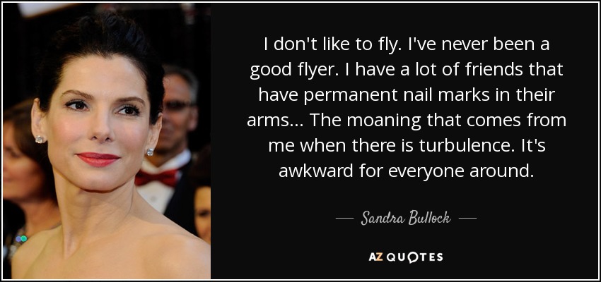 I don't like to fly. I've never been a good flyer. I have a lot of friends that have permanent nail marks in their arms... The moaning that comes from me when there is turbulence. It's awkward for everyone around. - Sandra Bullock