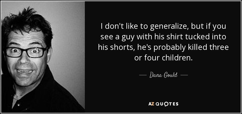 I don't like to generalize, but if you see a guy with his shirt tucked into his shorts, he's probably killed three or four children. - Dana Gould