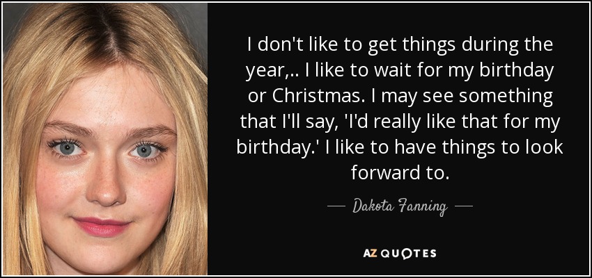 I don't like to get things during the year, .. I like to wait for my birthday or Christmas. I may see something that I'll say, 'I'd really like that for my birthday.' I like to have things to look forward to. - Dakota Fanning
