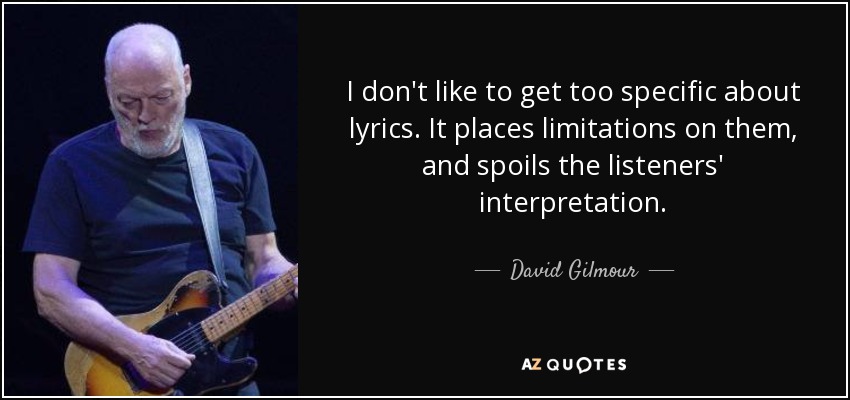 I don't like to get too specific about lyrics. It places limitations on them, and spoils the listeners' interpretation. - David Gilmour
