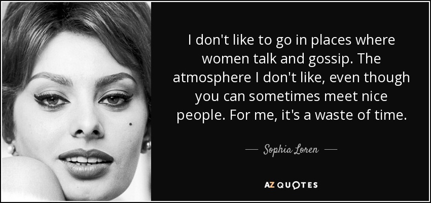 I don't like to go in places where women talk and gossip. The atmosphere I don't like, even though you can sometimes meet nice people. For me, it's a waste of time. - Sophia Loren
