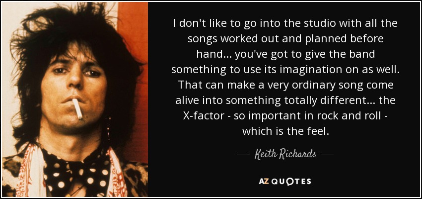 I don't like to go into the studio with all the songs worked out and planned before hand ... you've got to give the band something to use its imagination on as well. That can make a very ordinary song come alive into something totally different ... the X-factor - so important in rock and roll - which is the feel. - Keith Richards