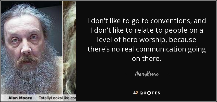 I don't like to go to conventions, and I don't like to relate to people on a level of hero worship, because there's no real communication going on there. - Alan Moore