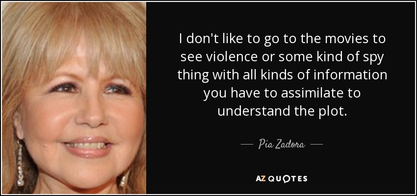 I don't like to go to the movies to see violence or some kind of spy thing with all kinds of information you have to assimilate to understand the plot. - Pia Zadora