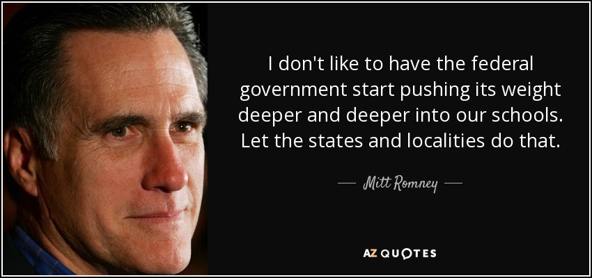 I don't like to have the federal government start pushing its weight deeper and deeper into our schools. Let the states and localities do that. - Mitt Romney