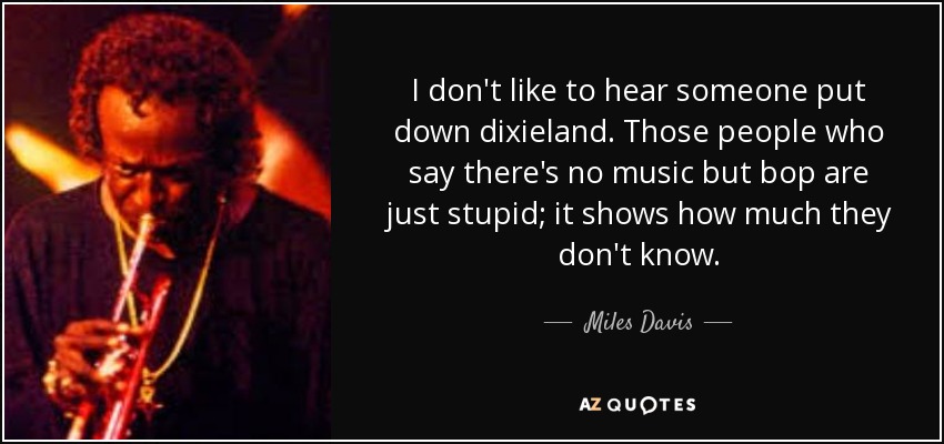 I don't like to hear someone put down dixieland. Those people who say there's no music but bop are just stupid; it shows how much they don't know. - Miles Davis