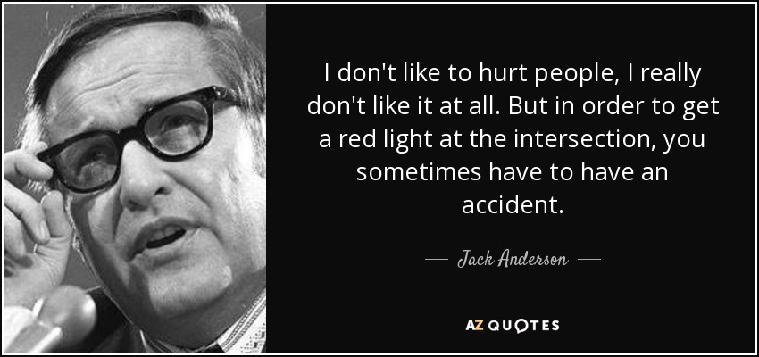 I don't like to hurt people, I really don't like it at all. But in order to get a red light at the intersection, you sometimes have to have an accident. - Jack Anderson