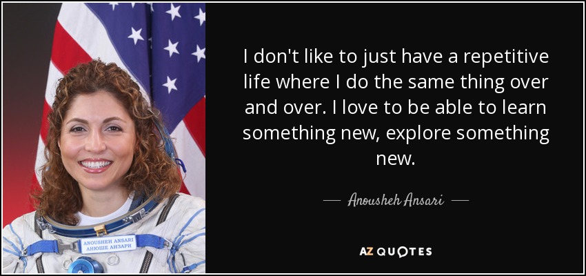 I don't like to just have a repetitive life where I do the same thing over and over. I love to be able to learn something new, explore something new. - Anousheh Ansari