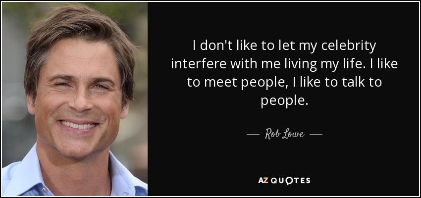 I don't like to let my celebrity interfere with me living my life. I like to meet people, I like to talk to people. - Rob Lowe