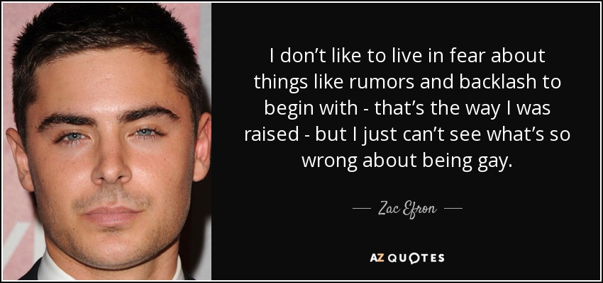 I don’t like to live in fear about things like rumors and backlash to begin with - that’s the way I was raised - but I just can’t see what’s so wrong about being gay. - Zac Efron
