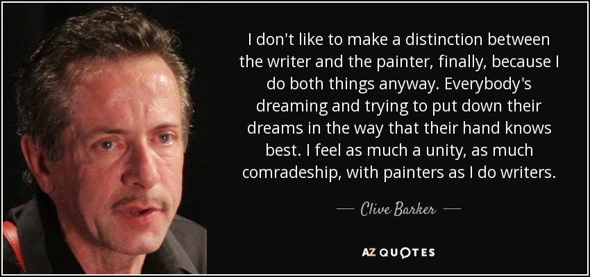 I don't like to make a distinction between the writer and the painter , finally , because I do both things anyway . Everybody's dreaming and trying to put down their dreams in the way that their hand knows best . I feel as much a unity , as much comradeship , with painters as I do writers . - Clive Barker