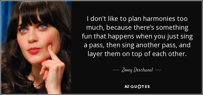 I don't like to plan harmonies too much, because there's something fun that happens when you just sing a pass, then sing another pass, and layer them on top of each other. - Zooey Deschanel