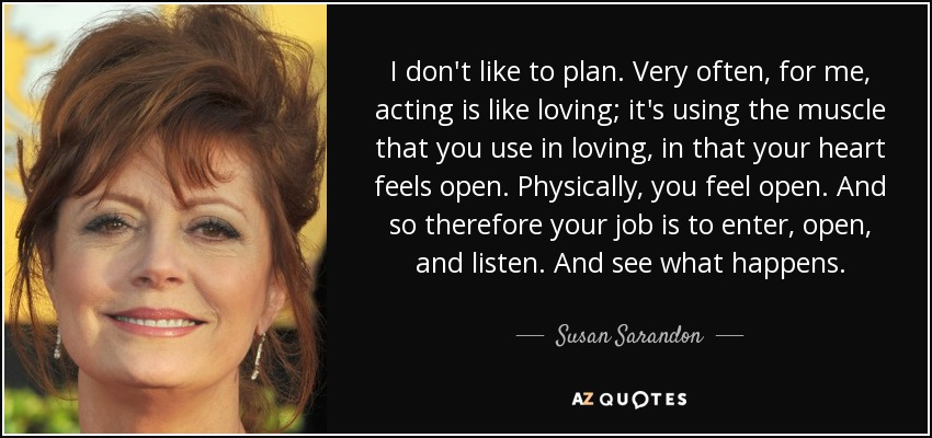 I don't like to plan. Very often, for me, acting is like loving; it's using the muscle that you use in loving, in that your heart feels open. Physically, you feel open. And so therefore your job is to enter, open, and listen. And see what happens. - Susan Sarandon