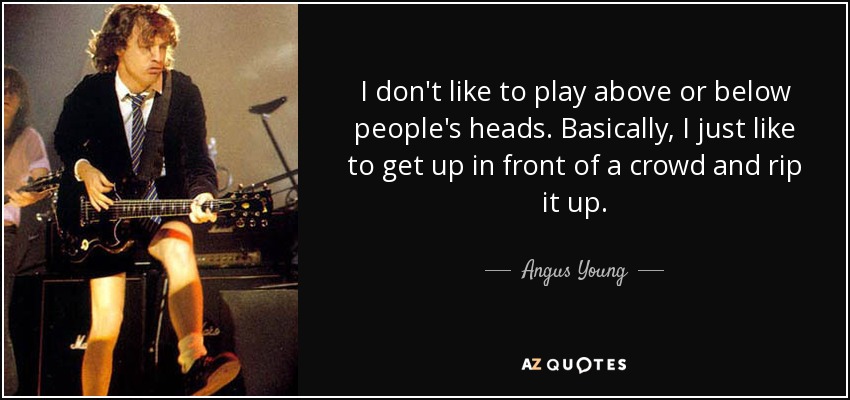 I don't like to play above or below people's heads. Basically, I just like to get up in front of a crowd and rip it up. - Angus Young