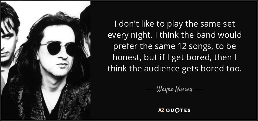 I don't like to play the same set every night. I think the band would prefer the same 12 songs, to be honest, but if I get bored, then I think the audience gets bored too. - Wayne Hussey